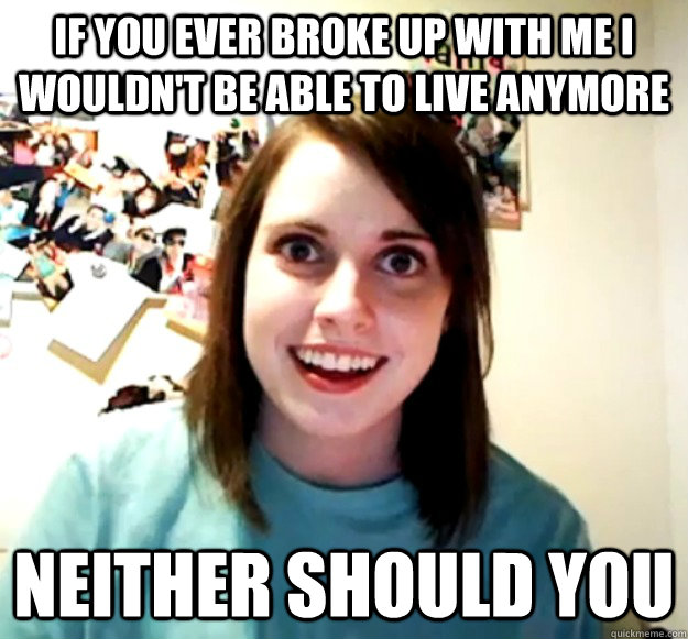 If you ever broke up with me I wouldn't be able to live anymore Neither should you  Overly Attached Girlfriend