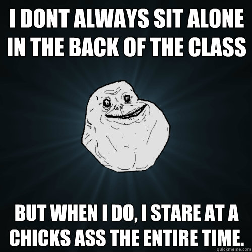 I dont always sit alone in the back of the class but when i do, i stare at a chicks ass the entire time.  Forever Alone