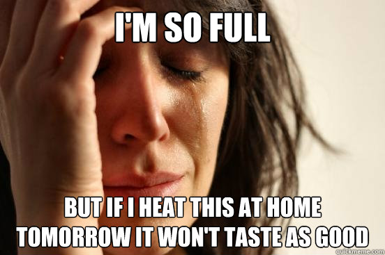 I'm so full but if i heat this at home tomorrow it won't taste as good  First World Problems