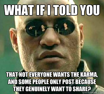 What if I told you that not everyone wants the karma, and some people only post because they genuinely want to share?  What if I told you