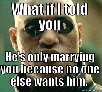 WHAT IF I TOLD YOU HE'S ONLY MARRYING YOU BECAUSE NO ONE ELSE WANTS HIM.  Matrix Morpheus