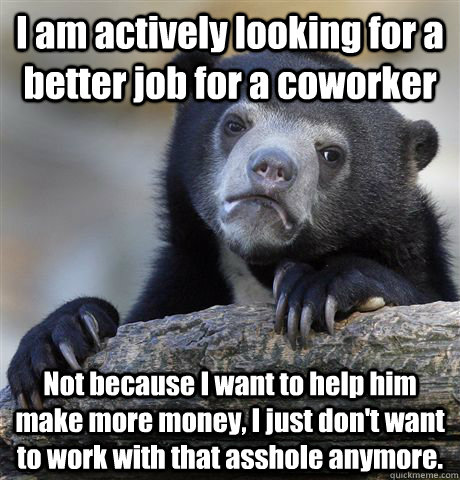 I am actively looking for a better job for a coworker Not because I want to help him make more money, I just don't want to work with that asshole anymore. - I am actively looking for a better job for a coworker Not because I want to help him make more money, I just don't want to work with that asshole anymore.  Confession Bear