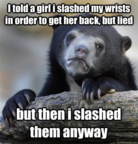 I told a girl i slashed my wrists in order to get her back, but lied but then i slashed them anyway  Confession Bear