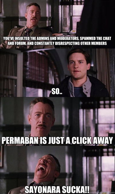You've insulted the admins and moderators, spammed the chat and forum, and constantly disrespecting other members  So.. Permaban is just a click away SAYONARA SUCKA!!  JJ Jameson