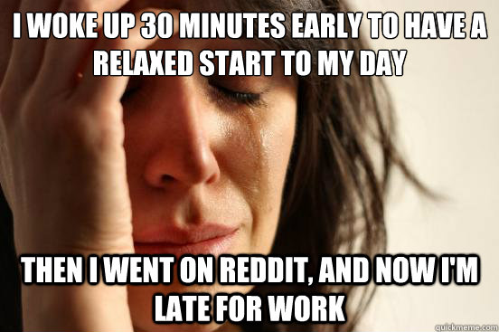 I woke up 30 minutes early to have a relaxed start to my day then I went on reddit, and now i'm late for work  First World Problems