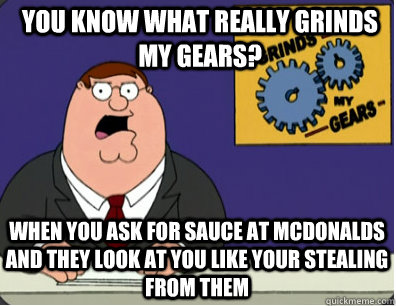 you know what really grinds my gears? When you ask for sauce at McDonalds and they look at you like your stealing from them  Grinds my gears