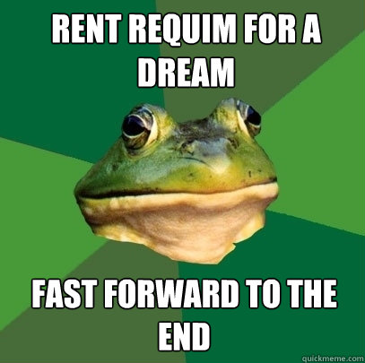 Rent requim for a dream  Fast forward to the end  Foul Bachelor Frog