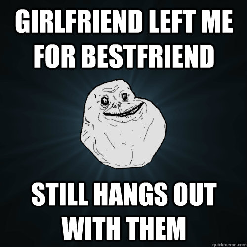 girlfriend left me for bestfriend still hangs out with them  Forever Alone
