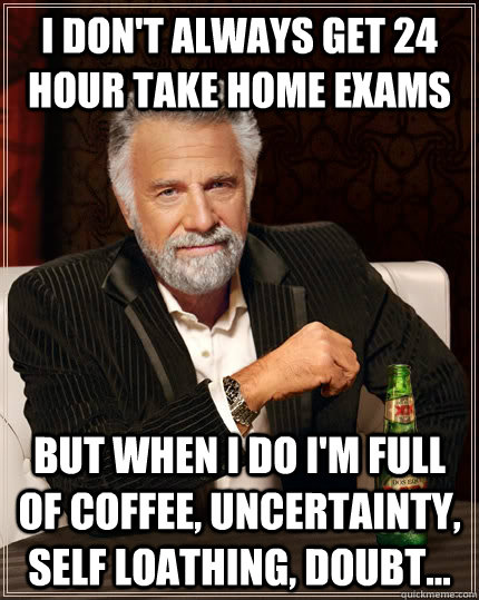 I don't always get 24 hour take home exams but when I do I'm full of coffee, uncertainty, self loathing, doubt...  The Most Interesting Man In The World