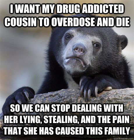 I WANT MY DRUG ADDICTED COUSIN TO OVERDOSE AND DIE SO WE CAN STOP DEALING WITH HER LYING, STEALING, AND THE PAIN THAT SHE HAS CAUSED THIS FAMILY - I WANT MY DRUG ADDICTED COUSIN TO OVERDOSE AND DIE SO WE CAN STOP DEALING WITH HER LYING, STEALING, AND THE PAIN THAT SHE HAS CAUSED THIS FAMILY  Confession Bear