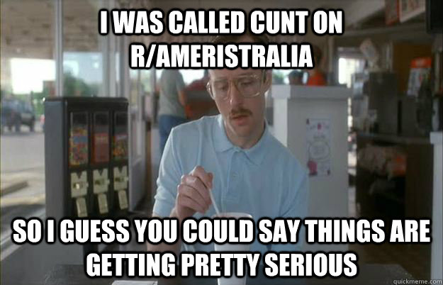 I was called cunt on r/ameristralia So i guess you could say things are getting pretty serious  Gettin Pretty Serious