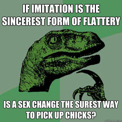 if imitation is the sincerest form of flattery is a sex change the surest way to pick up chicks?   