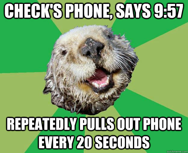 Check's phone, says 9:57 repeatedly pulls out phone every 20 seconds  OCD Otter