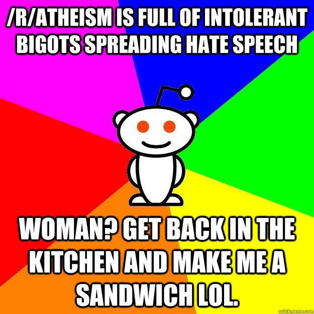 /r/atheism is full of intolerant bigots spreading hate speech Woman? Get back in the kitchen and make me a sandwich lol.  Reddit Alien