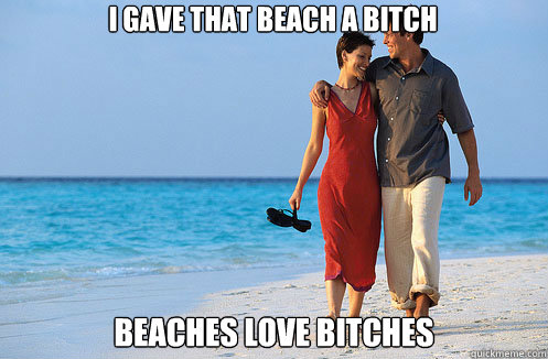 I gave that beach a bitch beaches love bitches  