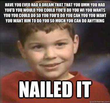 Have you ever had a dream that that﻿ you umm you had you'd you would you could you'd do you wi you wants you you could do so you you'd do you can you you want you want him to do you so much you can do anything NAILED IT  