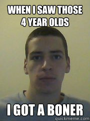 when I saw those 4 year olds I GOT A BONER - when I saw those 4 year olds I GOT A BONER  Pedo Nic
