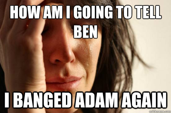 How am i going to tell ben  I banged adam again  First World Problems