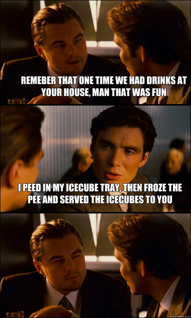 Remeber that one time we had drinks at your house, man that was fun I peed in my icecube tray, then froze the pee and served the icecubes to you   Inception