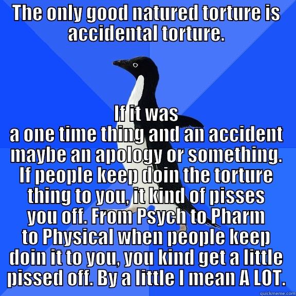 THE ONLY GOOD NATURED TORTURE IS ACCIDENTAL TORTURE. IF IT WAS A ONE TIME THING AND AN ACCIDENT MAYBE AN APOLOGY OR SOMETHING. IF PEOPLE KEEP DOIN THE TORTURE THING TO YOU, IT KIND OF PISSES YOU OFF. FROM PSYCH TO PHARM TO PHYSICAL WHEN PEOPLE KEEP DOIN IT TO YOU, YOU KIND GET A LITTLE PISSED OFF. BY A LITT Socially Awkward Penguin