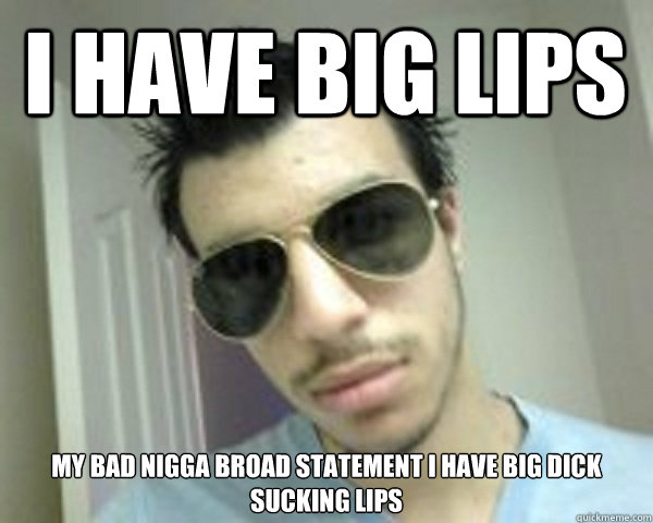 I have big lips my bad nigga broad statement I have big dick sucking lips  