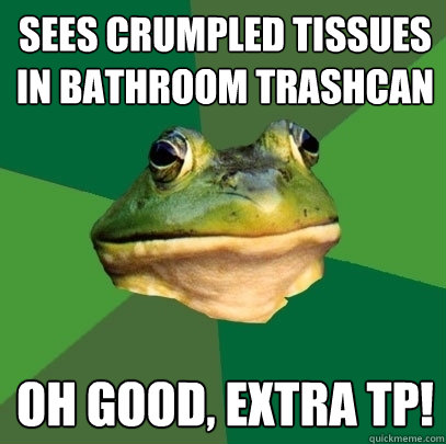 Sees crumpled tissues in bathroom trashcan Oh good, extra TP!  Foul Bachelor Frog