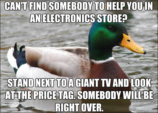 Can't find somebody to help you in an electronics store? Stand next to a giant tv and look at the price tag. Somebody will be right over. - Can't find somebody to help you in an electronics store? Stand next to a giant tv and look at the price tag. Somebody will be right over.  Misc