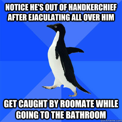 Notice he's out of handkerchief after ejaculating all over him Get caught by roomate while going to the bathroom  socialy awkward penguin