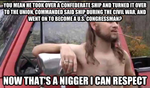 You mean he took over a confederate ship and turned it over to the union, commanded said ship during the Civil war, and went on to become a U.S. Congressman? Now that's a nigger I can respect  Almost Politically Correct Redneck