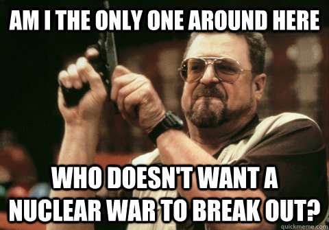Am I the only one around here Who doesn't want a nuclear war to break out? - Am I the only one around here Who doesn't want a nuclear war to break out?  Am I the only one