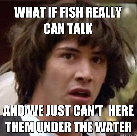 what if fish really can talk and we just can't  here them under the water  conspiracy keanu