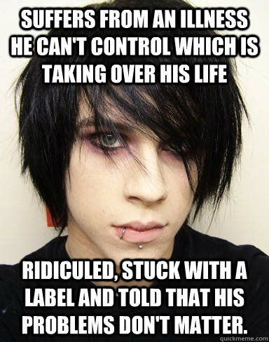 Suffers from an illness he can't control which is taking over his life ridiculed, stuck with a label and told that his problems don't matter. - Suffers from an illness he can't control which is taking over his life ridiculed, stuck with a label and told that his problems don't matter.  Emo Kid