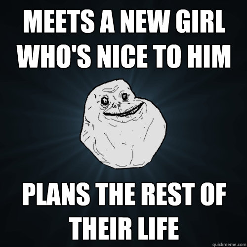 Meets a new girl who's nice to him Plans the rest of their life
  Forever Alone