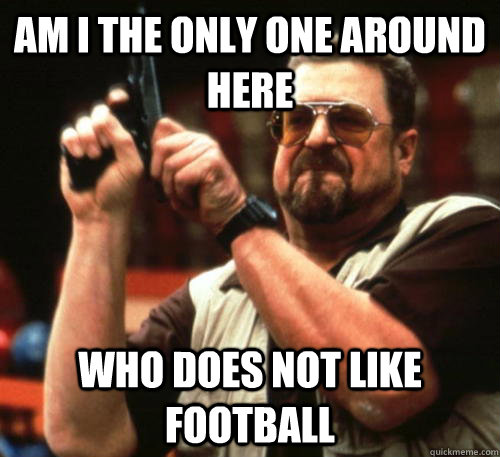Am i the only one around here who Does not like football  Am I The Only One Around Here