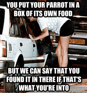 You put your parrot in a box of its own food but we can say that you found it in there if that's what you're into  Karma Whore
