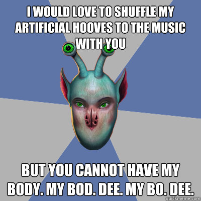 I would love to shuffle my artificial hooves to the music with you But you cannot have my body. My bod. Dee. My bo. Dee.  