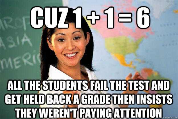 cuz 1 + 1 = 6 all the students fail the test and get held back a grade then insists they weren't paying attention  Unhelpful High School Teacher