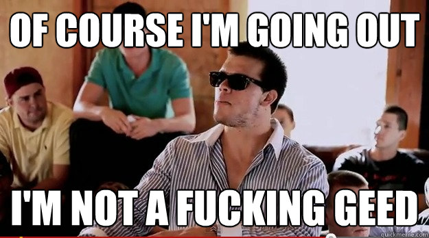 of course i'm going out i'm not a fucking geed  