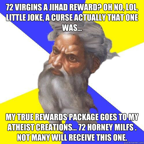 72 virgins a jihad reward? Oh no, LOL, little joke, a curse actually that one was... My true rewards package goes to my atheist creations... 72 horney MILFs . Not many will receive this one.  Advice God
