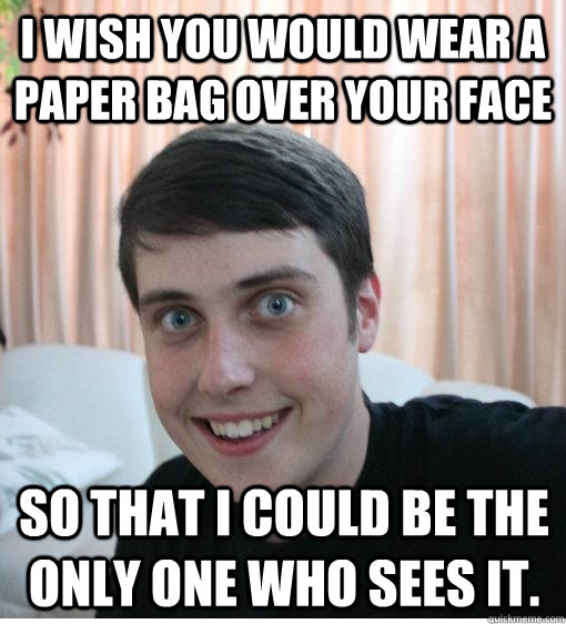 I wish you would wear a paper bag over your face  so that I could be the only one who sees it.  - I wish you would wear a paper bag over your face  so that I could be the only one who sees it.   Overly Attached Boyfriend
