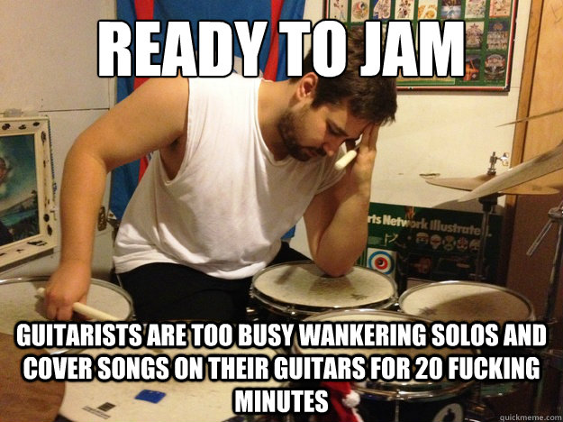 Ready to jam Guitarists are too busy wankering solos and cover songs on their guitars for 20 fucking minutes - Ready to jam Guitarists are too busy wankering solos and cover songs on their guitars for 20 fucking minutes  First World Drummer Problems