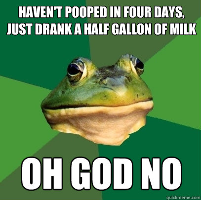 haven't pooped in four days, just drank a half gallon of milk
 oh god no  Foul Bachelor Frog
