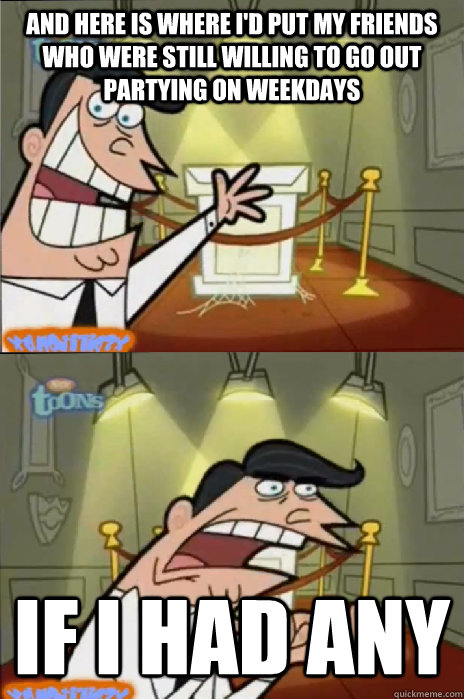 and here is where I'd put my friends who were still willing to go out partying on weekdays if I had any - and here is where I'd put my friends who were still willing to go out partying on weekdays if I had any  If I had one!