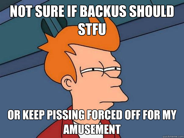 Not sure if backus should stfu or keep pissing forced off for my amusement  Futurama Fry