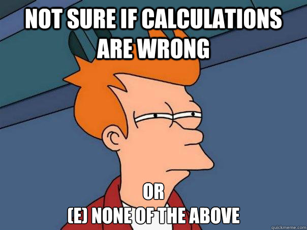 Not sure if calculations are wrong Or 
(e) none of the above  Futurama Fry