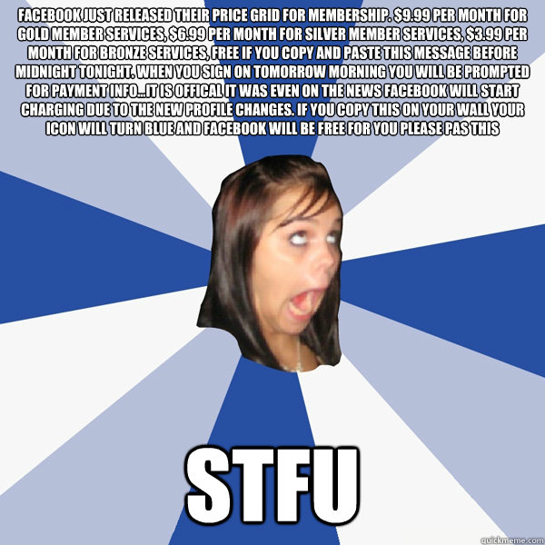 FACEBOOK JUST RELEASED THEIR PRICe GRID FOR MEMBERSHIP. $9.99 PER MONTH FOR GOLD MEMBER SERVICES, $6.99 PER MONTH FOR SILVER MEMBER SERVICES, $3.99 PER MONTH FOR BRONZE SERVICES, FREE IF YOU COPY AND PASTE THIS MESSAGE BEFORE MIDNIGHT TONIGHT. WHEN YOU sI  Annoying Facebook Girl