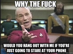why the fuck Would you hang out with me if you're just going to stare at your phone - why the fuck Would you hang out with me if you're just going to stare at your phone  Annoyed Picard