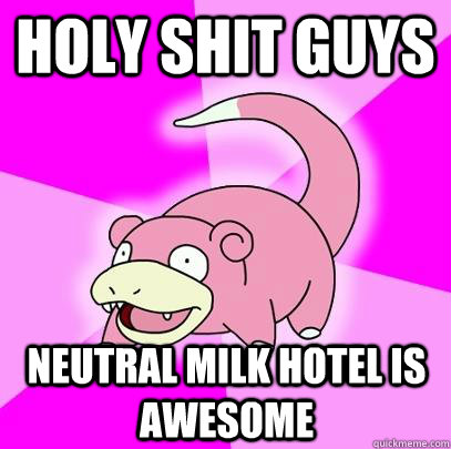 Holy shit guys Neutral milk hotel is awesome  Slowpoke