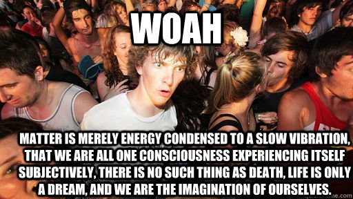Woah  Matter is merely energy condensed to a slow vibration, that we are all one consciousness experiencing itself subjectively, there is no such thing as death, life is only a dream, and we are the imagination of ourselves.   Sudden Clarity Clarence