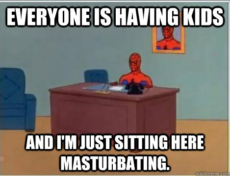 Everyone is having kids And I'm just sitting here masturbating.  Im just sitting here masturbating